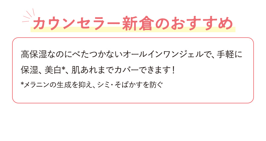 【カウンセラー新倉のおすすめ】高保湿なのにべたつかないオールインワンジェルで、手軽に保湿、美白*、肌あれまでカバーできます！*メラニンの生成を抑え、シミ・そばかすを防ぐ