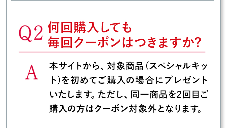 Q2何回購入しても毎回クーポンはつきますか? A本サイトから、対象商品 (スペシャルキット)を初めてご購入の場合にプレゼントいたします。ただし、同一商品を2回目ご購入の方はクーポン対象外となります。