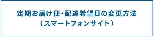 定期お届け便・配達希望日の変更方法（スマートフォンサイト）