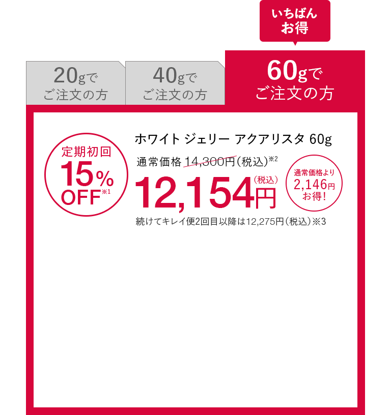 いちばんお得 60gでご注文の方 ホワイト ジェリー アクアリスタ 60g 定期初回15%OFF※1 通常価格14,300円（税込）※2が12,154円（税込） 通常価格より2,146円お得！ 続けてキレイ便2回目以降は12,275円（税込）※3