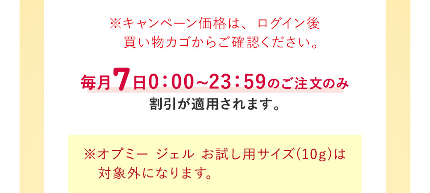 ※キャンペーン価格は、ログイン後買い物カゴからご確認ください。毎月7日0:00~23:59のご注文のみ割引が適用されます ※オプミー ジェル お試し用サイズ(10g)は対象外になります。