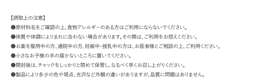 【摂取上の注意】●原材料名をご確認の上、食物アレルギ－のある方はご利用にならないでください。●体質や体調によりまれに合わない場合があります。その際は、ご利用をお控えください。●お薬を服用中の方、通院中の方、妊娠中・授乳中の方は、お医者様とご相談の上、ご利用ください。●小さなお子様の手の届かないところに置いてください。●開封後は、チャックをしっかりと閉めて保管し、なるべく早くお召し上がりください。●製品により多少の色や斑点、光沢など外観の違いがありますが、品質に問題はありません。 