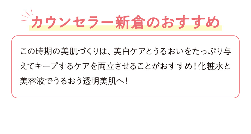 【カウンセラー新倉のおすすめ】この時期の美肌づくりは、美白ケアとうるおいをたっぷり与えてキープするケアを両立させることがおすすめ！化粧水と美容液でうるおう透明美肌へ！