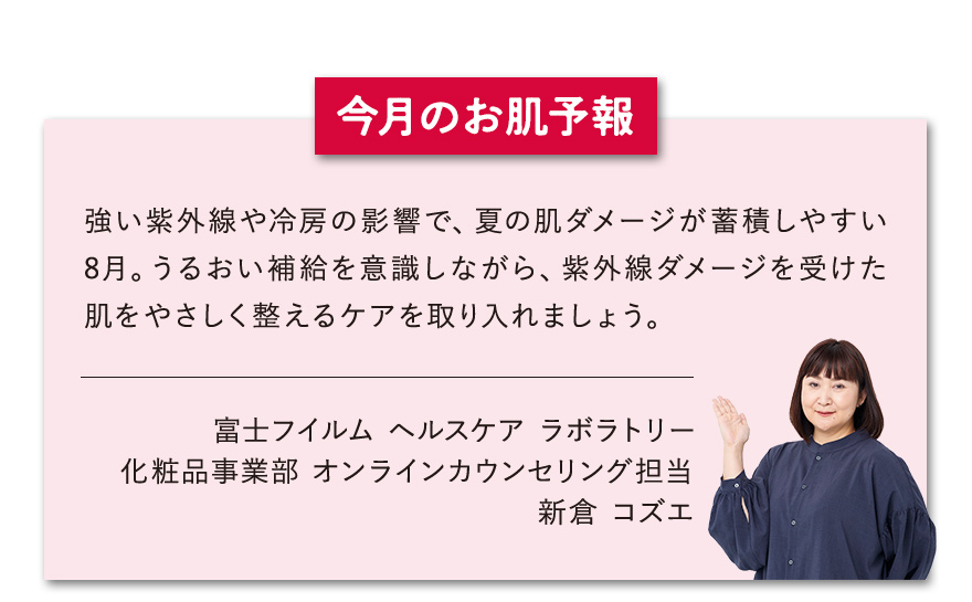 【今月のお肌予報】強い紫外線や冷房の影響で、夏の肌ダメージが蓄積しやすい8月。うるおい補給を意識しながら、紫外線ダメージを受けた肌をやさしく整えるケアを取り入れましょう。 富士フイルム ヘルスケア ラボラトリー オンラインカウンセリング担当 新倉