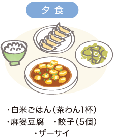 夕食　・白米ごはん（茶わん1杯）　・麻婆豆腐 ・餃子（5個） ・ザーサイ