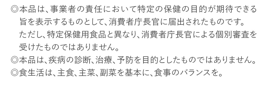 ◎本品は、事業者の責任において特定の保健の目的が期待できる旨を表示するものとして、消費者庁長官に届出されたものです。ただし、特定保健用食品と異なり、消費者庁長官による個別審査を受けたものではありません。 ◎本品は、疾病の診断、治療、予防を目的としたものではありません。 ◎食生活は、主食、主菜、副菜を基本に、食事のバランスを。