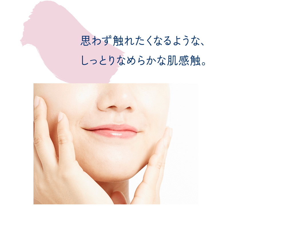 思わず触れたくなるような、しっとりなめらかな肌感触。