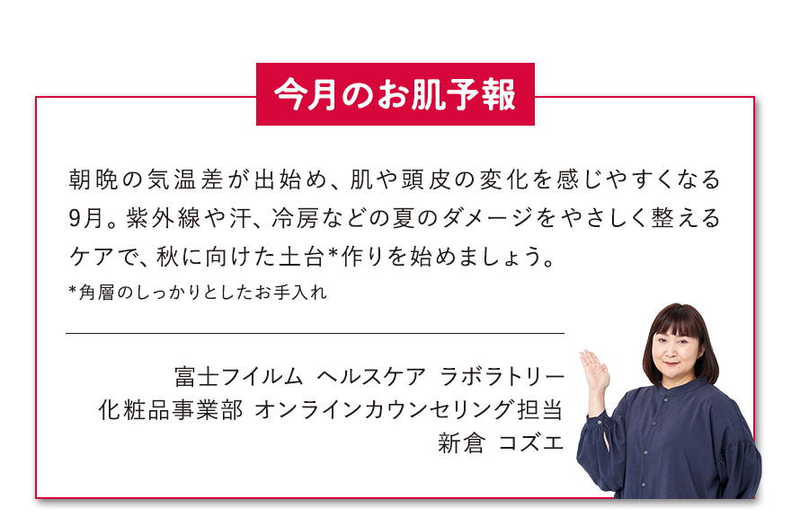 【今月のお肌予報】朝晩の気温差が出始め、肌や頭皮の変化を感じやすくなる9月。紫外線や汗、冷房などの夏のダメージをやさしく整えるケアで、秋に向けた土台*作りを始めましょう。*角層のしっかりとしたお手入れ 富士フイルム ヘルスケア ラボラトリー オンラインカウンセリング担当 新倉