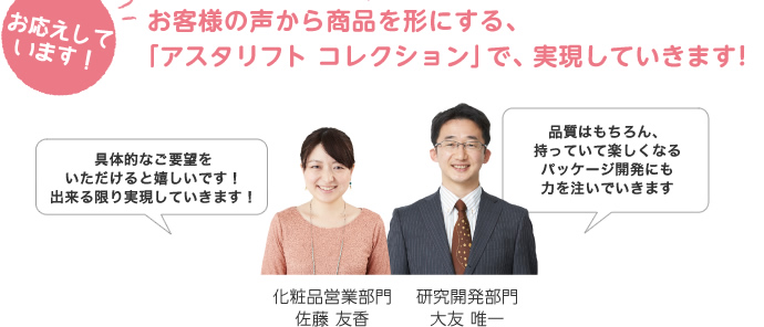 お客様の声から商品を形にする、「アスタリフト コレクション」で、実現していきます！