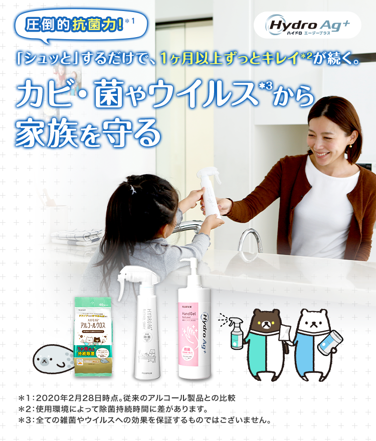 圧倒的抗菌力！＊1 「シュッと」するだけで、1ヶ月以上ずっとキレイ＊2が続く。 カビ・菌やウイルス*3から家族を守る デザインが新しくなりました！ Hydro Ag+ ハイドロ エージープラス ＊1：2020年2月28日時点。従来のアルコール製品との比較 ＊2：使用環境によって除菌持続時間に差があります。 ＊3：全ての雑菌やウイルスへの効果を保証するものではございません。
