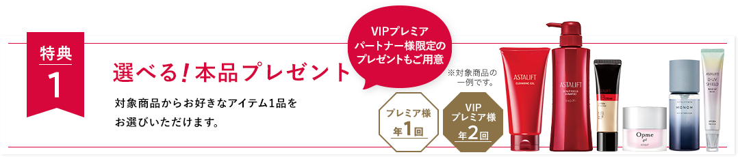 特典１ 選べる 本品プレゼント 対象商品からお好きなアイテム1品をお選びいただけます。 VIPプレミアパートナー様限定のプレゼントもご用意 VIPプレミア様年2回 プレミア様年1回 ※対象商品の一例です。