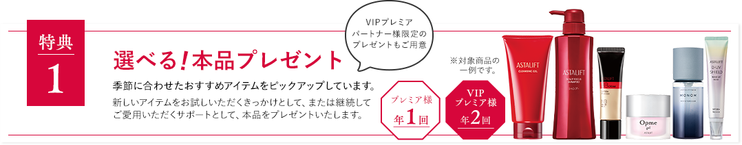 特典１ 選べる!本品プレゼント 季節に合わせたおすすめアイテムをピックアップしています。新しいアイテムをお試しいただくきっかけとして、または継続してご愛用いただくサポートとして、本品をプレゼントいたします。