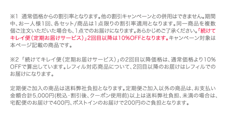 ※1通常価格からの割引率となります。他の割引キャンペーンとの併用はできません。期間中、お一人様1回、各セット/商品は1点限りの割引率適用となります。同一商品を複数個ご注文いただいた場合も、1点でのお届けになります。あらかじめご了承ください。「続けてキレイ便(定期お届けサービス)」2回目以降は10%OFFとなります。キャンペーン対象は本ページ記載の商品です。※2「続けてキレイ便(定期お届けサービス)」の2回目以降価格は、通常価格より10%OFFで算出しています。レフィル対応商品について、2回目以降のお届けはレフィルでのお届けになります。定期便ご加入の商品は送料弊社負担となります。定期便ご加入以外の商品は、お支払い金額合計5,000円(税込・割引後、クーポン使用前)以上は送料弊社負担、未満の場合は、宅配便のお届けで400円、ポストインのお届けで200円のご負担となります。
