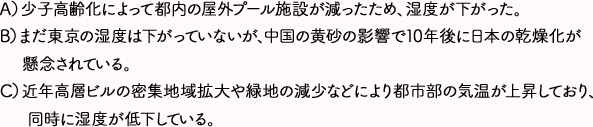 A)少子高齢化によって都内の屋外プール施設が減ったため、湿度が下がった。 B)まだ東京の湿度は下がっていないが、中国の黄砂の影響で10年後に日本の乾燥化が懸念されている。 C)近年高層ビルの密集地域拡大や緑地の減少などにより都市部の気温が上昇しており、同時に湿度が低下している。