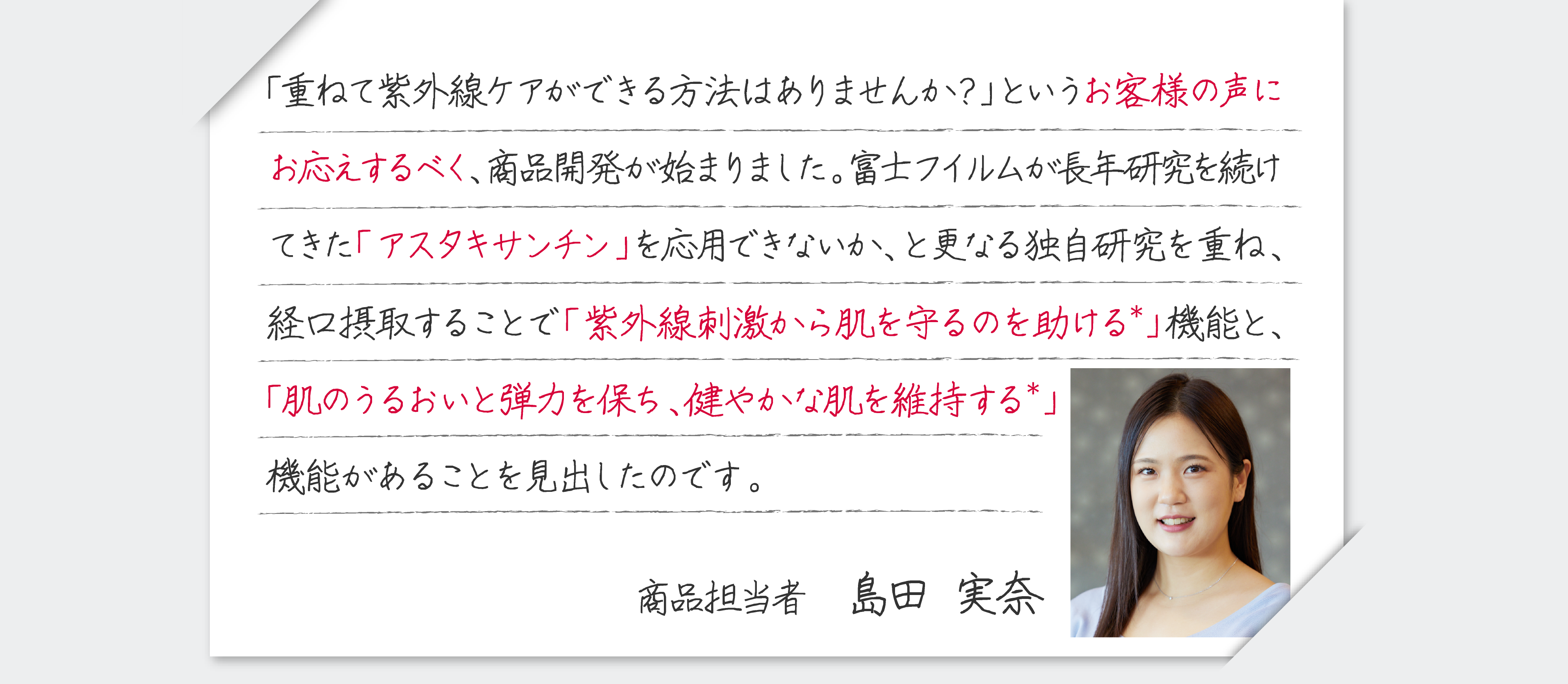 「重ねて紫外線ケアができる方法はありませんか？」というお客様の声にお応えするべく、商品開発が始まりました。富士フイルムが長年研究を続けてきた「アスタキサンチン」を応用できないか、と更なる独自研究を重ね、経口摂取することで「紫外線刺激から肌を保護するのを助ける＊」機能と、「肌のうるおいと弾力を保ち、健やかな肌を維持する＊」機能があることを見出したのです。商品担当者 島田 実奈