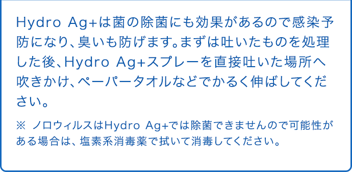 Hydro Ag+は菌の除菌にも効果があるので感染予防になり、臭いも防げます。まずは吐いたものを処理した後、Hydro Ag+スプレーを直接吐いた場所へ吹きかけ、ペーパータオルなどでかるく伸ばしてください。 ※ ノロウィルスはHydro Ag+では除菌できませんので可能性がある場合は、塩素系消毒薬で拭いて消毒してください。