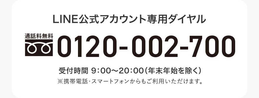 
													LINE公式アカウント専用ダイヤル
													0120-002-700
													受付時間 9：00〜20：00（年末年始を除く） 
													※携帯電話・スマートフォンからもご利用いただけます。
													
