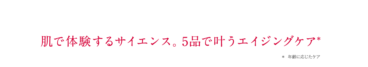 肌で体験するサイエンス。5品で叶うエイジングケア＊ ＊年齢に応じたケア