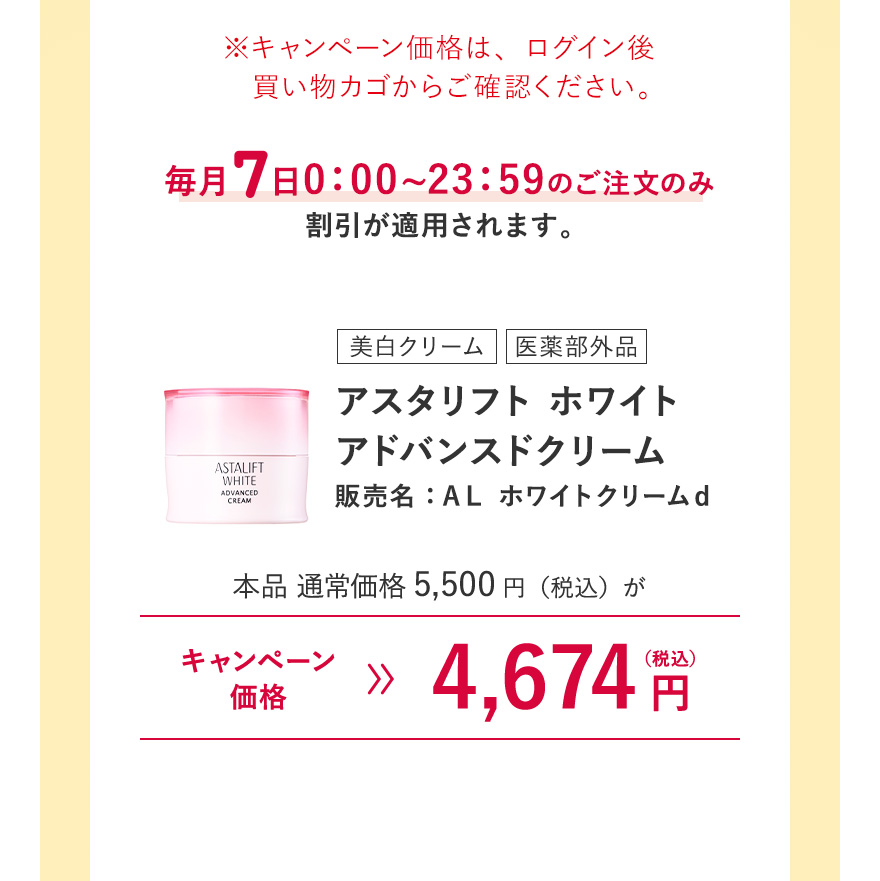 【美白クリーム/医薬部外品｜アスタリフト ホワイト アドバンスドクリーム 販売名：ＡＬ ホワイトクリームｄ】本品 通常価格5,500円（税込）がキャンペーン価格4,674円（税込）※キャンペーン価格は、ログイン後買い物カゴからご確認ください。毎月7日0:00~23:59のご注文のみ割引が適用されます。 ※ザ セラム リンクルリペアお試し用サイズ(朝2g・夜8g)は対象外になります。