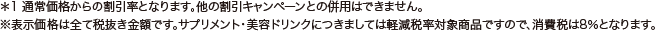 ＊1 通常価格からの割引率となります。他の割引キャンペーンとの併用はできません。 ※表示価格は全て税抜き金額です。サプリメント・美容ドリンクにつきましては軽減税率対象商品ですので、消費税は8％となります。