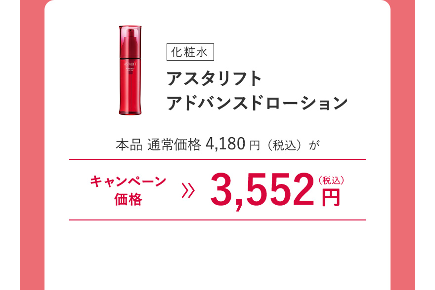 [化粧水] アスタリフト アドバンスドローション 本品 通常価格4,180円（税込）がキャンペーン価格3,552円（税込） ※キャンペーン価格は、ログイン後買い物カゴからご確認ください。毎月7日0:00~23:59のご注文のみ割引が適用されます。