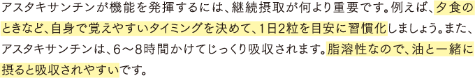 アスタキサンチンが機能を発揮するには、継続摂取が何より重要です。例えば、夕食のときなど、自身で覚えやすいタイミングを決めて、1日2粒を目安に習慣化しましょう。また、アスタキサンチンは、6～8時間かけてじっくり吸収されます。脂溶性なので、油と一緒に摂ると吸収されやすいです。