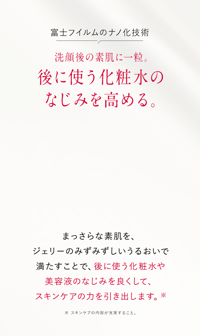 洗顔後の素肌に一粒。後に使う化粧水のなじみを高める。