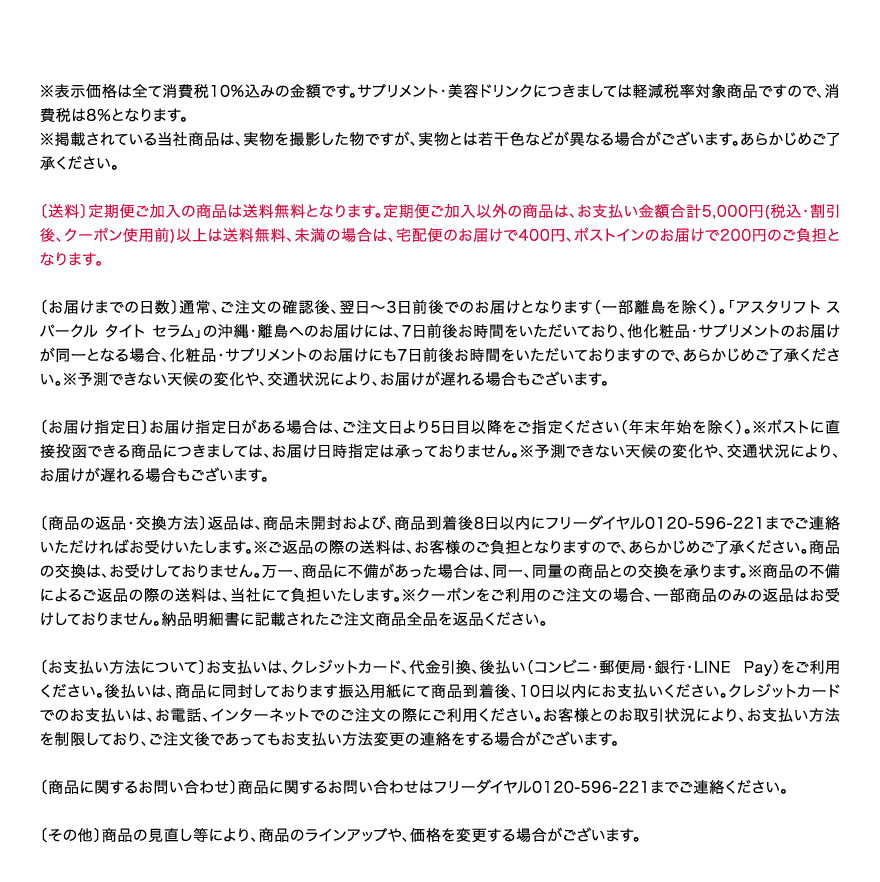 ※表示価格は全て消費税10%込みの金額です。サプリメント・美容ドリンクにつきましては軽減税率対象商品ですので、消費税は8％となります。
		※掲載されている当社商品は、実物を撮影した物ですが、実物とは若干色などが異なる場合がございます。あらかじめご了承ください。　〔送料〕定期便ご加入の商品は送料無料となります。定期便ご加入以外の商品は、お支払い金額合計5,000円(税込・割引後、クーポン使用前)以上は送料無料、未満の場合は、宅配便のお届けで400円、ポストインのお届けで200円のご負担となります。　〔お届けまでの日数〕通常、ご注文の確認後、翌日～3日前後でのお届けとなります（一部離島を除く）。「アスタリフトスパークル タイト セラム」の沖縄・離島へのお届けには、7日前後お時間をいただいており、他化粧品・サプリメントのお届けが同一となる場合、化粧品・サプリメントのお届けにも7日前後お時間をいただいておりますので、あらかじめご了承ください。※予測できない天候の変化や、交通状況により、お届けが遅れる場合もございます。　〔お届け指定日〕お届け指定日がある場合は、ご注文日より5日目以降をご指定ください（年末年始を除く）。※ポストに直接投函できる商品につきましては、お届け日時指定は承っておりません。※予測できない天候の変化や、交通状況により、お届けが遅れる場合もございます。 　〔商品の返品・交換方法〕返品は、商品未開封および、商品到着後8日以内にフリーダイヤル0120-596-221までご連絡いただければお受けいたします。※ご返品の際の送料は、お客様のご負担となりますので、あらかじめご了承ください。商品の交換は、お受けしておりません。万一、商品に不備があった場合は、同一、同量の商品との交換を承ります。※商品の不備によるご返品の際の送料は、当社にて負担いたします。※クーポンをご利用のご注文の場合、一部商品のみの返品はお受けしておりません。納品明細書に記載されたご注文商品全品を返品ください。　〔お支払い方法について〕お支払いは、クレジットカード、代金引換、後払い（コンビニ・郵便局・銀行・LINE Pay）をご利用ください。後払いは、商品に同封しております振込用紙にて商品到着後、10日以内にお支払いください。クレジットカードでのお支払いは、お電話、インターネットでのご注文の際にご利用ください。お客様とのお取引状況により、お支払い方法を制限しており、ご注文後であってもお支払い方法変更の連絡をする場合がございます。　〔商品に関するお問い合わせ〕商品に関するお問い合わせはフリーダイヤル0120-596-221までご連絡ください。　〔その他〕商品の見直し等により、商品のラインアップや、価格を変更する場合がございます。