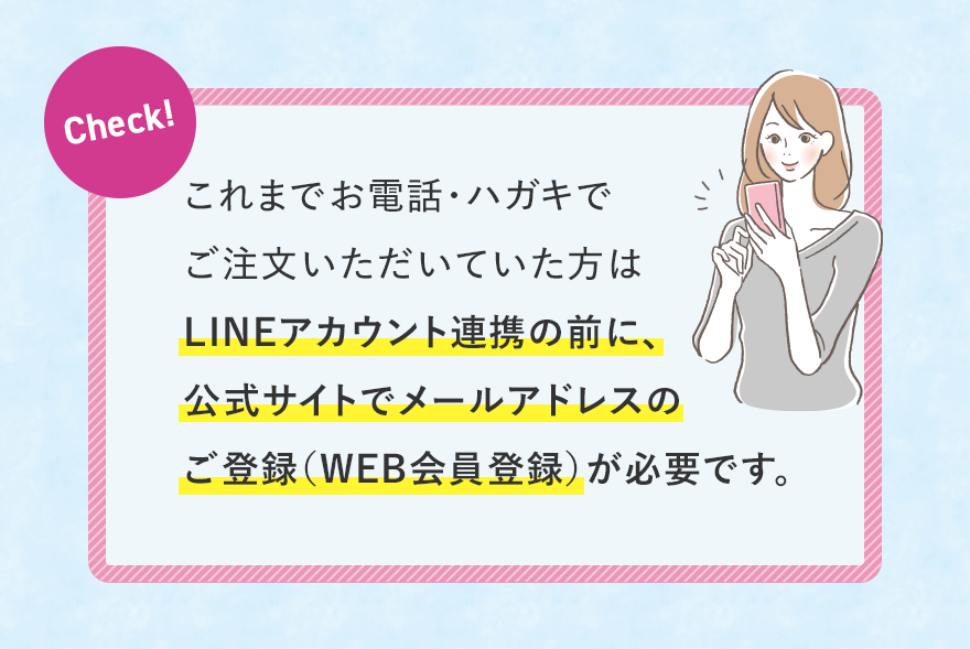 Check!これまでお電話・ハガキでご注文いただいていた方はLINEアカウント連携の前に、公式サイトでメールアドレスのご登録（WEB会員登録）が必要です。