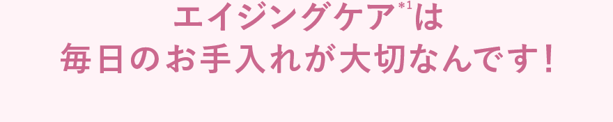 エイジングケア*1は毎日のお手入れが大切なんです!