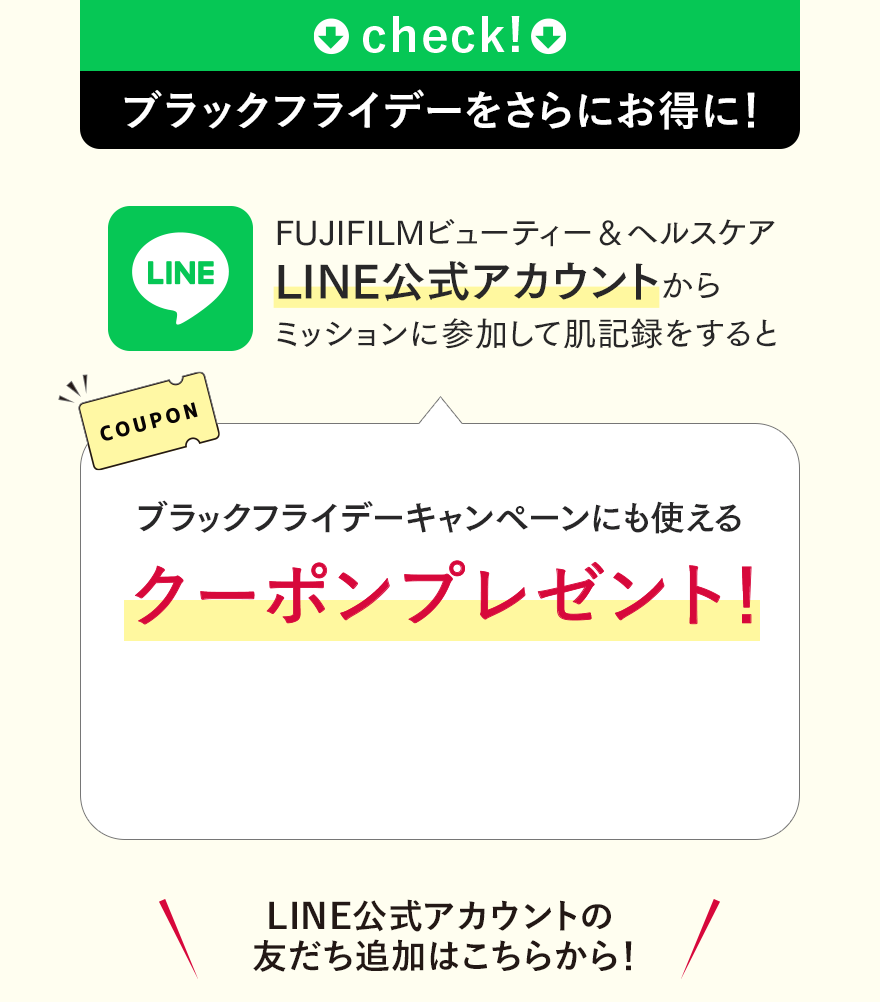 check! ブラックフライデーをさらにお得に! FUJIFILMビューティー＆ヘルスケア LINE公式アカウントからミッションに参加して肌記録をするとブラックフライデーキャンペーンにも使えるクーポンプレゼント! LINE公式アカウントの友だち追加はこちらから!