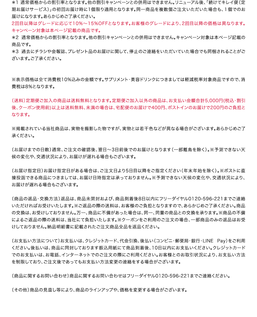 ＊1 通常価格からの割引率となります。他の割引キャンペーンとの併用はできません。リニューアル後、「続けてキレイ便（定期お届けサービス）」の初回お届け時に1個限り適用となります。
									同一商品を複数個ご注文いただいた場合も、１個でのお届けになります。
									あらかじめご了承ください。2回目以降はグレードに応じて10%～15%OFFとなります。お客様のグレードにより、2回目以降の価格は異なります。キャンペーン対象は本ページ記載の商品です。
									＊2 通常価格からの割引率となります。他の割引キャンペーンとの併用はできません。キャンペーン対象は本ページ記載の商品です。
									＊3 過去にチラシや会報誌、プレゼント品のお届けに関して、停止のご連絡をいただいていた場合でも同梱されることがございます。ご了承ください。
									※表示価格は全て消費税10%込みの金額です。サプリメント・美容ドリンクにつきましては軽減税率対象商品ですので、消費税は8％となります。
									〔送料〕定期便ご加入の商品は送料無料となります。定期便ご加入以外の商品は、お支払い金額合計5,000円(税込・割引後、クーポン使用前)以上は送料無料、未満の場合は、宅配便のお届けで400円、ポストインのお届けで200円のご負担となります。
									※掲載されている当社商品は、実物を撮影した物ですが、実物とは若干色などが異なる場合がございます。あらかじめご了承ください。
									〔お届けまでの日数〕通常、ご注文の確認後、翌日～3日前後でのお届けとなります（一部離島を除く）。
									※予測できない天候の変化や、交通状況により、お届けが遅れる場合もございます。
									〔お届け指定日〕お届け指定日がある場合は、ご注文日より5日目以降をご指定ください（年末年始を除く）。※ポストに直接投函できる商品につきましては、お届け日時指定は承っておりません。
									※予測できない天候の変化や、交通状況により、お届けが遅れる場合もございます。〔商品の返品・交換方法〕返品は、商品未開封および、商品到着後8日以内にフリーダイヤル0120-596-221までご連絡いただければお受けいたします。
									※ご返品の際の送料は、お客様のご負担となりますので、あらかじめご了承ください。商品の交換は、お受けしておりません。万一、商品に不備があった場合は、同一、同量の商品との交換を承ります。
									※商品の不備によるご返品の際の送料は、当社にて負担いたします。※クーポンをご利用のご注文の場合、一部商品のみの返品はお受けしておりません。納品明細書に記載されたご注文商品全品を返品ください。
									〔お支払い方法について〕お支払いは、クレジットカード、代金引換、後払い（コンビニ・郵便局・銀行・LINEPay）をご利用ください。後払いは、商品に同封しております振込用紙にて商品到着後、10日以内にお支払いください。
									クレジットカードでのお支払いは、お電話、インターネットでのご注文の際にご利用ください。お客様とのお取引状況により、お支払い方法を制限しており、ご注文後であってもお支払い方法変更の連絡をする場合がございます。
									〔商品に関するお問い合わせ〕商品に関するお問い合わせはフリーダイヤル0120-596-221までご連絡ください。
									〔その他〕商品の見直し等により、商品のラインアップや、価格を変更する場合がございます。