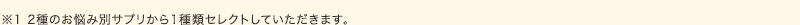 ※2種のお悩み別サプリから1種類セレクトしていただきます。
