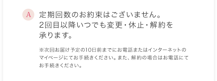 定期回数のお約束はございません。2回目以降いつでも変更・休止・解約を承ります。