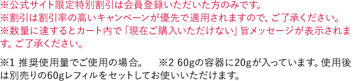 ※公式サイト限定特別割引は会員登録いただいた方のみです。 ※割引は割引率の高いキャンペーンが優先で適用されますので、ご了承ください。 ※数量に達するとカート内で「現在ご購入いただけない」旨メッセージが表示されます。ご了承ください。 ※1 推奨使用量でご使用の場合。 ※2 60gの容器に20gが入っています。使用後は別売りの60gレフィルをセットしてお使いいただけます。