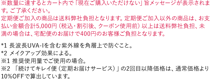 ※数量に達するとカート内で「現在ご購入いただけない」旨メッセージが表示されます。ご了承ください。 *1 長波長UVA-Iを含む紫外線を角層上で防ぐこと。 *2 メイクアップ効果による。 ※1 推奨使用量でご使用の場合。