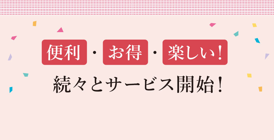 
								便利  ・  お得 ・ 楽しい！
								続々とサービス開始！
								
