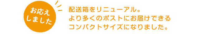 配送箱をリニューアル。より多くのポストにお届けできるコンパクトサイズになりました。