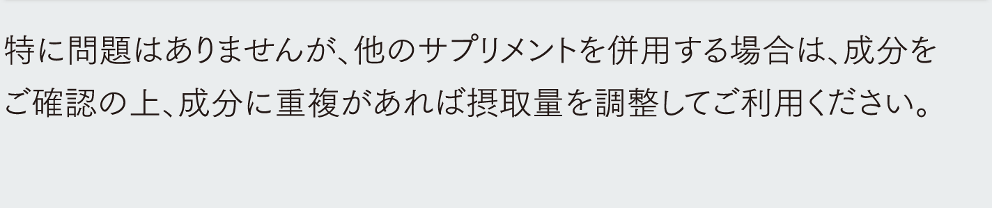 特に問題はありませんが、他のサプリメントを併用する場合は、成分をご確認の上、成分に重複があれば摂取量を調整してご利用ください。