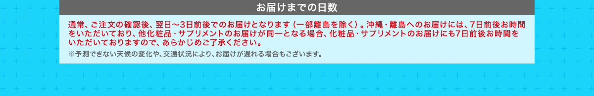 お届けまでの日数　通常、ご注文の確認後、翌日～3日前後でのお届けとなります（一部離島を除く）。沖縄・離島へのお届けには、7日前後お時間をいただいており、他化粧品・サプリメントのお届けが同一となる場合、化粧品・サプリメントのお届けにも7日前後お時間をいただいておりますので、あらかじめご了承ください。 ※予測できない天候の変化や、交通状況により、お届けが遅れる場合もございます。
