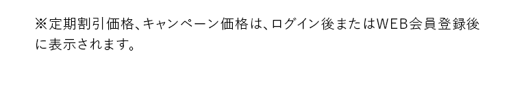 ※定期割引価格、キャンペーン価格は、ログイン後またはWEB会員登録後に表示されます。