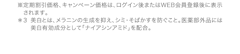 ※定期割引価格、キャンペーン価格は、ログイン後またはWEB会員登録後に表示されます。*3美白とは、メラニンの生成を抑え、シミ・そばかすを防ぐこと。医薬部外品には美白有効成分として「ナイアシンアミド」を配合。