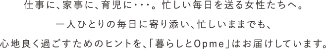 仕事に、家事に、育児に・・・。 忙しい毎日を送る女性たちへ。一人ひとりの毎日に寄り添い、忙しいままでも、心地良く過ごすためのヒントを、「暮らしとOpme」はお届けしています。