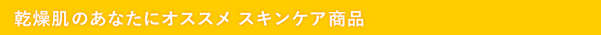 乾燥肌のあなたにオススメ　スキンケア商品