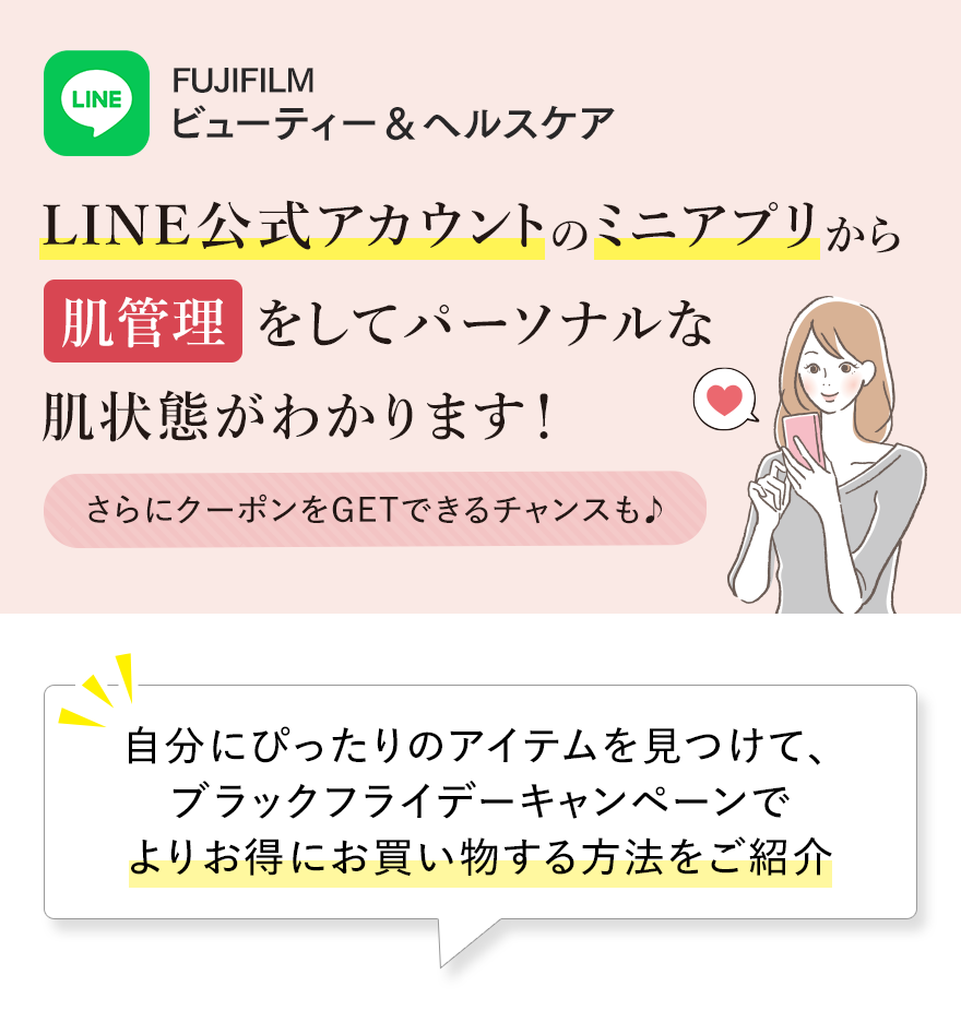 LINE FUJIFILMビューティー＆ヘルスケア LINE公式アカウントのミニアプリから肌管理をしてパーソナルな肌状態がわかります!さらにクーポンをGETできるチャンスも♪ 自分にぴったりのアイテムを見つけて、ブラックフライデーキャンペーンでよりお得にお買い物する方法をご紹介