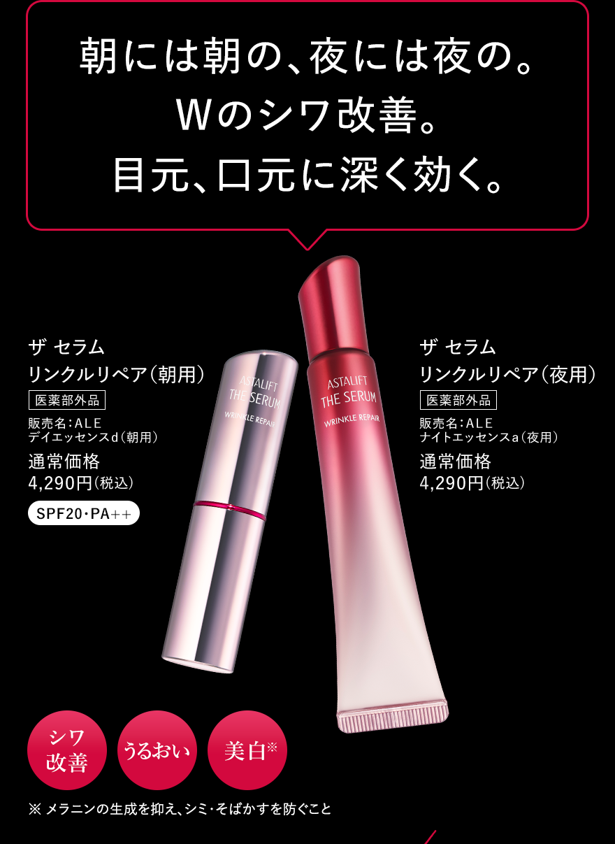 朝には朝の、夜には夜の。 Wのシワ改善。目元、口元に深く効く。 ザ セラム リンクルリペア(朝用) 医薬部外品 販売名：ALE デイエッセンスd(朝用) 通常価格 4,290円(税込) SPF20・PA++ ザ セラム リンクルリペア(夜用) 医薬部外品 販売名：ALE ナイトエッセンスa(夜用) 通常価格 4,290円(税込) シワ改善 うるおい 美白 ※メラニンの生成を抑え、シミ・そばかすを防ぐこと