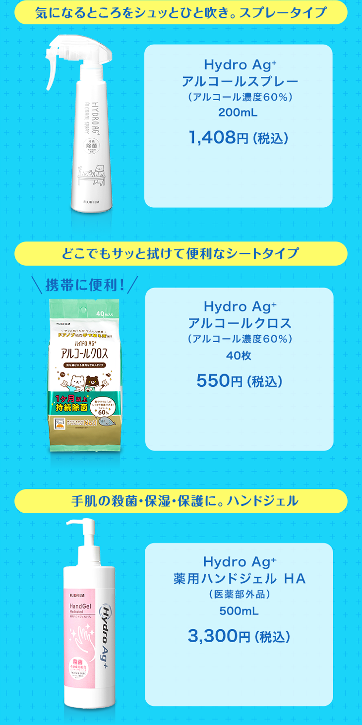 気になるところをシュッとひと吹き。スプレータイプ Hydro Ag+ アルコールスプレー（アルコール濃度60％） 200mL 1,408円（税込） どこでもサッと拭けて便利なシートタイプ 携帯に便利！ Hydro Ag+ アルコールクロス （アルコール濃度60％） 40枚 550円（税込） 手肌の殺菌・保湿・保護に。ハンドジェル Hydro Ag+ 薬用ハンドジェル HA（医薬部外品） 500mL 3,300円（税込）