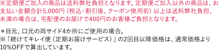 ※定期便ご加入の商品は送料弊社負担となります。定期便ご加入以外の商品は、お支払い金額合計5,000円（税込・割引後、クーポン使用前）以上は送料弊社負担、未満の場合は、宅配便のお届けで400円のお客様ご負担となります。 ＊目元、口元の両サイド4か所にご使用の場合。 ※「続けてキレイ便（定期お届けサービス）」の2回目以降価格は、通常価格より10%OFFで算出しています。