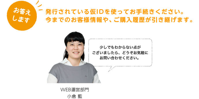お応えします。発行されている仮IDを使ってお手続きください。今までのお客様情報や、ご購入履歴が引き継げます。