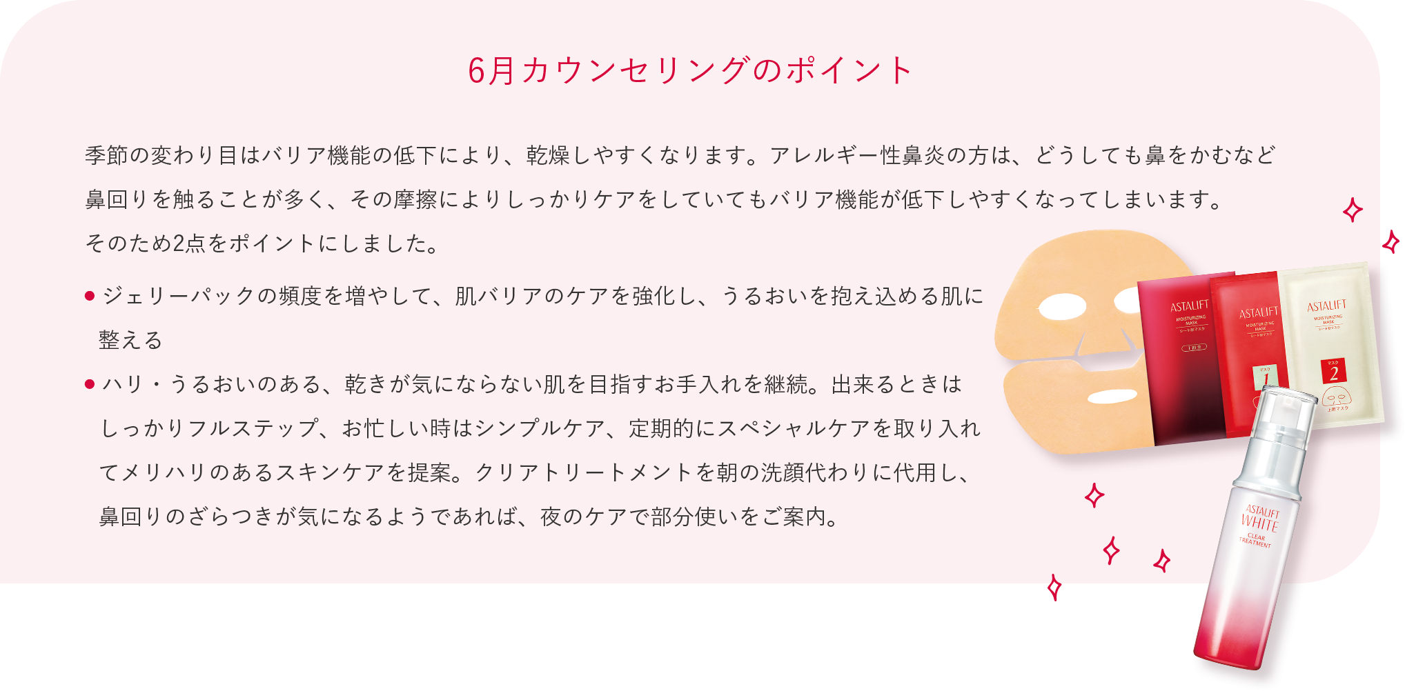 6月カウンセリングのポイント 季節の変わり目はバリア機能の低下により、乾燥しやすくなります。アレルギー性鼻炎の方は、どうしても鼻をかむなど鼻回りを触ることが多く、その摩擦によりしっかりケアをしていてもバリア機能が低下しやすくなってしまいます。 そのため2点をポイントにしました。 ジェリーパックの頻度を増やして、肌バリアのケアを強化し、うるおいを抱え込める肌に整える ハリ・うるおいのある、乾きが気にならない肌を目指すお手入れを継続。出来るときはしっかりフルステップ、お忙しい時はシンプルケア、定期的にスペシャルケアを取り入れてメリハリのあるスキンケアを提案。クリアトリートメントを朝の洗顔代わりに代用し、鼻回りのざらつきが気になるようであれば、夜のケアで部分使いをご案内。